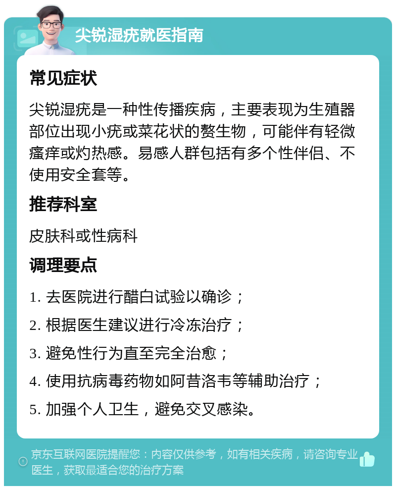 尖锐湿疣就医指南 常见症状 尖锐湿疣是一种性传播疾病，主要表现为生殖器部位出现小疣或菜花状的赘生物，可能伴有轻微瘙痒或灼热感。易感人群包括有多个性伴侣、不使用安全套等。 推荐科室 皮肤科或性病科 调理要点 1. 去医院进行醋白试验以确诊； 2. 根据医生建议进行冷冻治疗； 3. 避免性行为直至完全治愈； 4. 使用抗病毒药物如阿昔洛韦等辅助治疗； 5. 加强个人卫生，避免交叉感染。