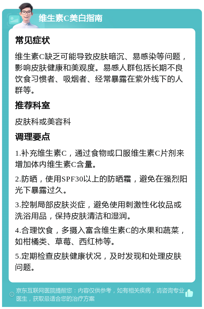 维生素C美白指南 常见症状 维生素C缺乏可能导致皮肤暗沉、易感染等问题，影响皮肤健康和美观度。易感人群包括长期不良饮食习惯者、吸烟者、经常暴露在紫外线下的人群等。 推荐科室 皮肤科或美容科 调理要点 1.补充维生素C，通过食物或口服维生素C片剂来增加体内维生素C含量。 2.防晒，使用SPF30以上的防晒霜，避免在强烈阳光下暴露过久。 3.控制局部皮肤炎症，避免使用刺激性化妆品或洗浴用品，保持皮肤清洁和湿润。 4.合理饮食，多摄入富含维生素C的水果和蔬菜，如柑橘类、草莓、西红柿等。 5.定期检查皮肤健康状况，及时发现和处理皮肤问题。