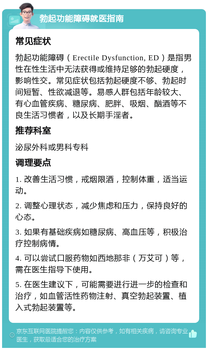 勃起功能障碍就医指南 常见症状 勃起功能障碍（Erectile Dysfunction, ED）是指男性在性生活中无法获得或维持足够的勃起硬度，影响性交。常见症状包括勃起硬度不够、勃起时间短暂、性欲减退等。易感人群包括年龄较大、有心血管疾病、糖尿病、肥胖、吸烟、酗酒等不良生活习惯者，以及长期手淫者。 推荐科室 泌尿外科或男科专科 调理要点 1. 改善生活习惯，戒烟限酒，控制体重，适当运动。 2. 调整心理状态，减少焦虑和压力，保持良好的心态。 3. 如果有基础疾病如糖尿病、高血压等，积极治疗控制病情。 4. 可以尝试口服药物如西地那非（万艾可）等，需在医生指导下使用。 5. 在医生建议下，可能需要进行进一步的检查和治疗，如血管活性药物注射、真空勃起装置、植入式勃起装置等。