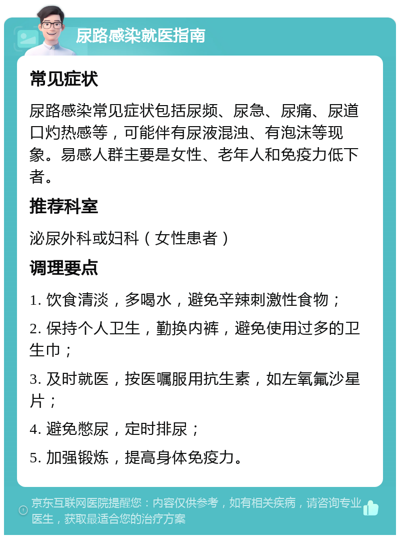 尿路感染就医指南 常见症状 尿路感染常见症状包括尿频、尿急、尿痛、尿道口灼热感等，可能伴有尿液混浊、有泡沫等现象。易感人群主要是女性、老年人和免疫力低下者。 推荐科室 泌尿外科或妇科（女性患者） 调理要点 1. 饮食清淡，多喝水，避免辛辣刺激性食物； 2. 保持个人卫生，勤换内裤，避免使用过多的卫生巾； 3. 及时就医，按医嘱服用抗生素，如左氧氟沙星片； 4. 避免憋尿，定时排尿； 5. 加强锻炼，提高身体免疫力。