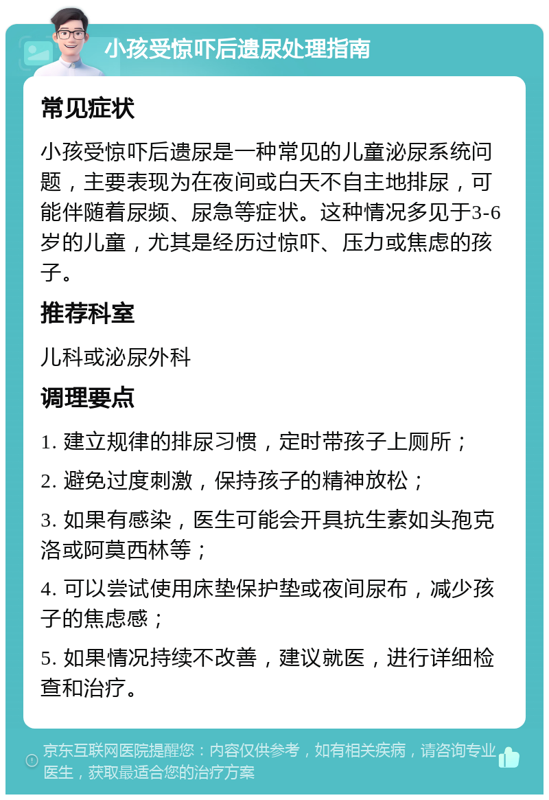 小孩受惊吓后遗尿处理指南 常见症状 小孩受惊吓后遗尿是一种常见的儿童泌尿系统问题，主要表现为在夜间或白天不自主地排尿，可能伴随着尿频、尿急等症状。这种情况多见于3-6岁的儿童，尤其是经历过惊吓、压力或焦虑的孩子。 推荐科室 儿科或泌尿外科 调理要点 1. 建立规律的排尿习惯，定时带孩子上厕所； 2. 避免过度刺激，保持孩子的精神放松； 3. 如果有感染，医生可能会开具抗生素如头孢克洛或阿莫西林等； 4. 可以尝试使用床垫保护垫或夜间尿布，减少孩子的焦虑感； 5. 如果情况持续不改善，建议就医，进行详细检查和治疗。