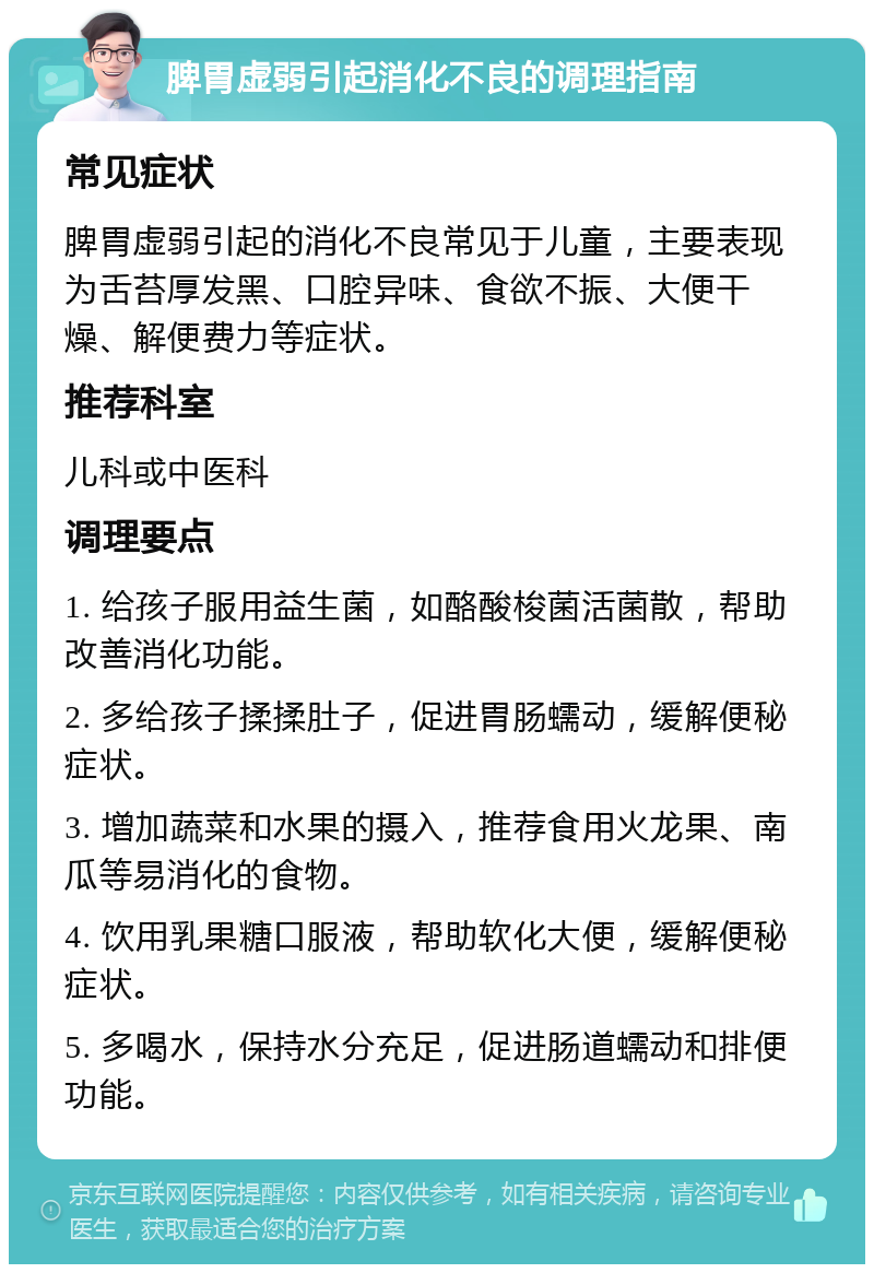 脾胃虚弱引起消化不良的调理指南 常见症状 脾胃虚弱引起的消化不良常见于儿童，主要表现为舌苔厚发黑、口腔异味、食欲不振、大便干燥、解便费力等症状。 推荐科室 儿科或中医科 调理要点 1. 给孩子服用益生菌，如酪酸梭菌活菌散，帮助改善消化功能。 2. 多给孩子揉揉肚子，促进胃肠蠕动，缓解便秘症状。 3. 增加蔬菜和水果的摄入，推荐食用火龙果、南瓜等易消化的食物。 4. 饮用乳果糖口服液，帮助软化大便，缓解便秘症状。 5. 多喝水，保持水分充足，促进肠道蠕动和排便功能。