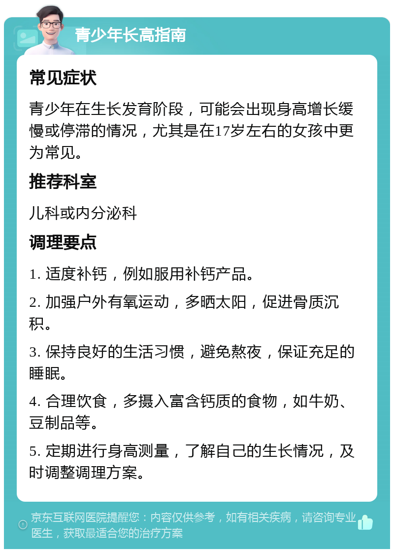 青少年长高指南 常见症状 青少年在生长发育阶段，可能会出现身高增长缓慢或停滞的情况，尤其是在17岁左右的女孩中更为常见。 推荐科室 儿科或内分泌科 调理要点 1. 适度补钙，例如服用补钙产品。 2. 加强户外有氧运动，多晒太阳，促进骨质沉积。 3. 保持良好的生活习惯，避免熬夜，保证充足的睡眠。 4. 合理饮食，多摄入富含钙质的食物，如牛奶、豆制品等。 5. 定期进行身高测量，了解自己的生长情况，及时调整调理方案。