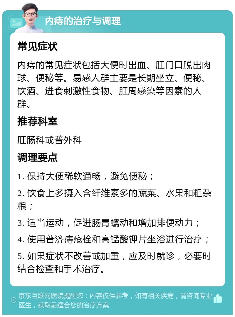 内痔的治疗与调理 常见症状 内痔的常见症状包括大便时出血、肛门口脱出肉球、便秘等。易感人群主要是长期坐立、便秘、饮酒、进食刺激性食物、肛周感染等因素的人群。 推荐科室 肛肠科或普外科 调理要点 1. 保持大便稀软通畅，避免便秘； 2. 饮食上多摄入含纤维素多的蔬菜、水果和粗杂粮； 3. 适当运动，促进肠胃蠕动和增加排便动力； 4. 使用普济痔疮栓和高锰酸钾片坐浴进行治疗； 5. 如果症状不改善或加重，应及时就诊，必要时结合检查和手术治疗。