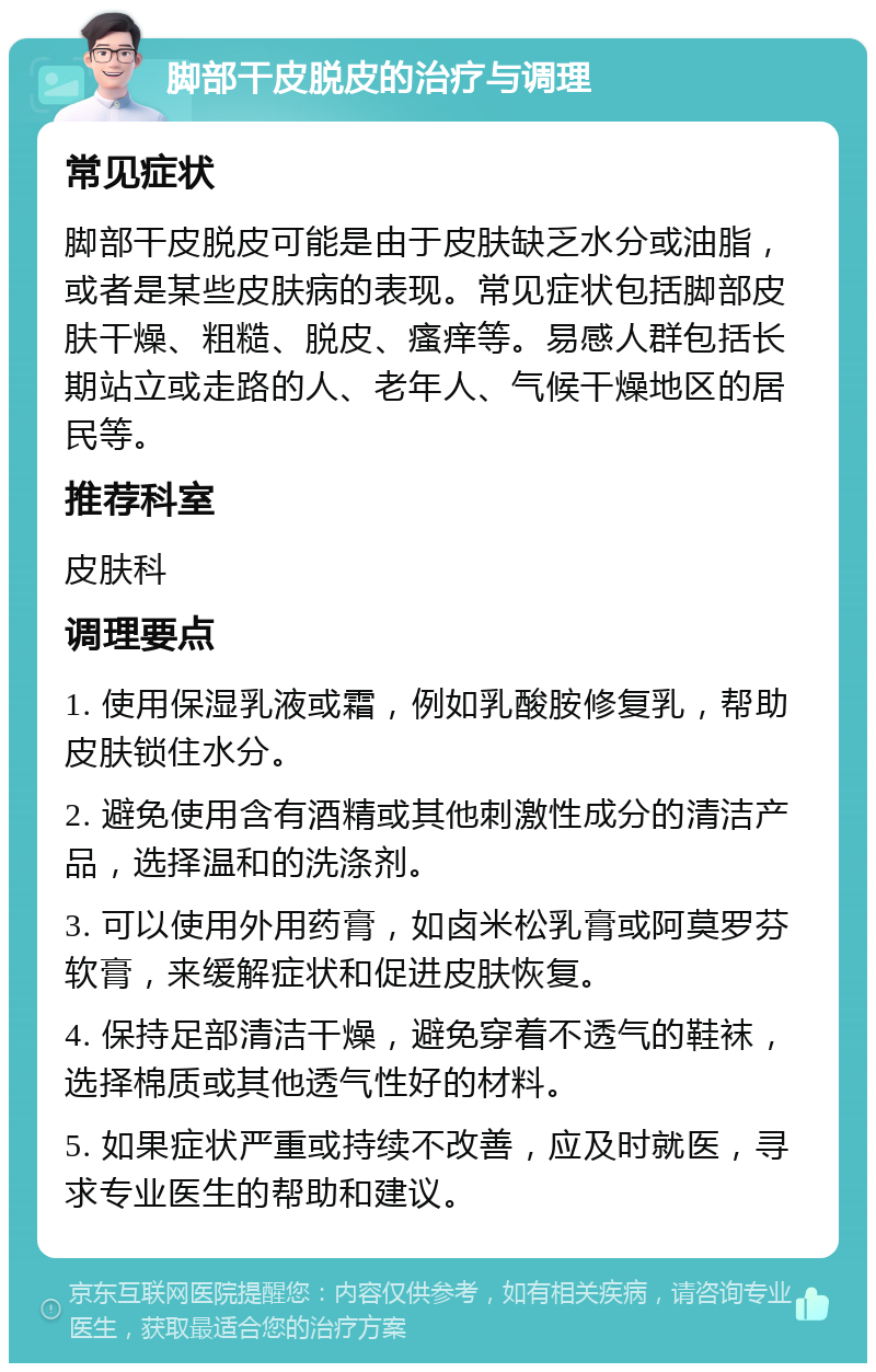 脚部干皮脱皮的治疗与调理 常见症状 脚部干皮脱皮可能是由于皮肤缺乏水分或油脂，或者是某些皮肤病的表现。常见症状包括脚部皮肤干燥、粗糙、脱皮、瘙痒等。易感人群包括长期站立或走路的人、老年人、气候干燥地区的居民等。 推荐科室 皮肤科 调理要点 1. 使用保湿乳液或霜，例如乳酸胺修复乳，帮助皮肤锁住水分。 2. 避免使用含有酒精或其他刺激性成分的清洁产品，选择温和的洗涤剂。 3. 可以使用外用药膏，如卤米松乳膏或阿莫罗芬软膏，来缓解症状和促进皮肤恢复。 4. 保持足部清洁干燥，避免穿着不透气的鞋袜，选择棉质或其他透气性好的材料。 5. 如果症状严重或持续不改善，应及时就医，寻求专业医生的帮助和建议。