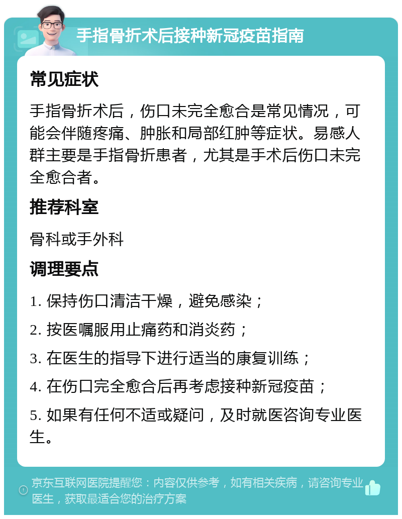 手指骨折术后接种新冠疫苗指南 常见症状 手指骨折术后，伤口未完全愈合是常见情况，可能会伴随疼痛、肿胀和局部红肿等症状。易感人群主要是手指骨折患者，尤其是手术后伤口未完全愈合者。 推荐科室 骨科或手外科 调理要点 1. 保持伤口清洁干燥，避免感染； 2. 按医嘱服用止痛药和消炎药； 3. 在医生的指导下进行适当的康复训练； 4. 在伤口完全愈合后再考虑接种新冠疫苗； 5. 如果有任何不适或疑问，及时就医咨询专业医生。