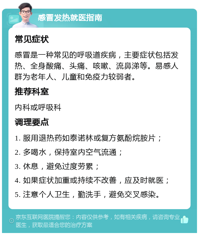 感冒发热就医指南 常见症状 感冒是一种常见的呼吸道疾病，主要症状包括发热、全身酸痛、头痛、咳嗽、流鼻涕等。易感人群为老年人、儿童和免疫力较弱者。 推荐科室 内科或呼吸科 调理要点 1. 服用退热药如泰诺林或复方氨酚烷胺片； 2. 多喝水，保持室内空气流通； 3. 休息，避免过度劳累； 4. 如果症状加重或持续不改善，应及时就医； 5. 注意个人卫生，勤洗手，避免交叉感染。