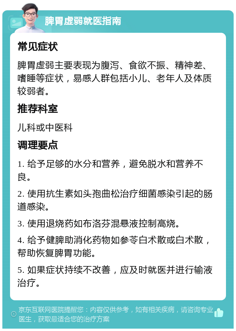 脾胃虚弱就医指南 常见症状 脾胃虚弱主要表现为腹泻、食欲不振、精神差、嗜睡等症状，易感人群包括小儿、老年人及体质较弱者。 推荐科室 儿科或中医科 调理要点 1. 给予足够的水分和营养，避免脱水和营养不良。 2. 使用抗生素如头孢曲松治疗细菌感染引起的肠道感染。 3. 使用退烧药如布洛芬混悬液控制高烧。 4. 给予健脾助消化药物如参苓白术散或白术散，帮助恢复脾胃功能。 5. 如果症状持续不改善，应及时就医并进行输液治疗。