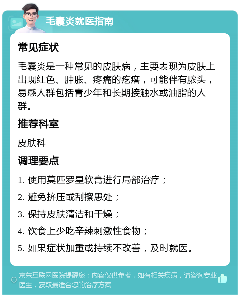 毛囊炎就医指南 常见症状 毛囊炎是一种常见的皮肤病，主要表现为皮肤上出现红色、肿胀、疼痛的疙瘩，可能伴有脓头，易感人群包括青少年和长期接触水或油脂的人群。 推荐科室 皮肤科 调理要点 1. 使用莫匹罗星软膏进行局部治疗； 2. 避免挤压或刮擦患处； 3. 保持皮肤清洁和干燥； 4. 饮食上少吃辛辣刺激性食物； 5. 如果症状加重或持续不改善，及时就医。