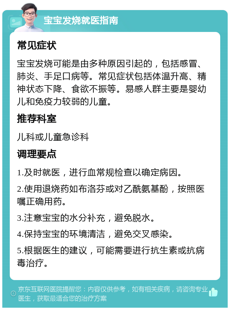 宝宝发烧就医指南 常见症状 宝宝发烧可能是由多种原因引起的，包括感冒、肺炎、手足口病等。常见症状包括体温升高、精神状态下降、食欲不振等。易感人群主要是婴幼儿和免疫力较弱的儿童。 推荐科室 儿科或儿童急诊科 调理要点 1.及时就医，进行血常规检查以确定病因。 2.使用退烧药如布洛芬或对乙酰氨基酚，按照医嘱正确用药。 3.注意宝宝的水分补充，避免脱水。 4.保持宝宝的环境清洁，避免交叉感染。 5.根据医生的建议，可能需要进行抗生素或抗病毒治疗。