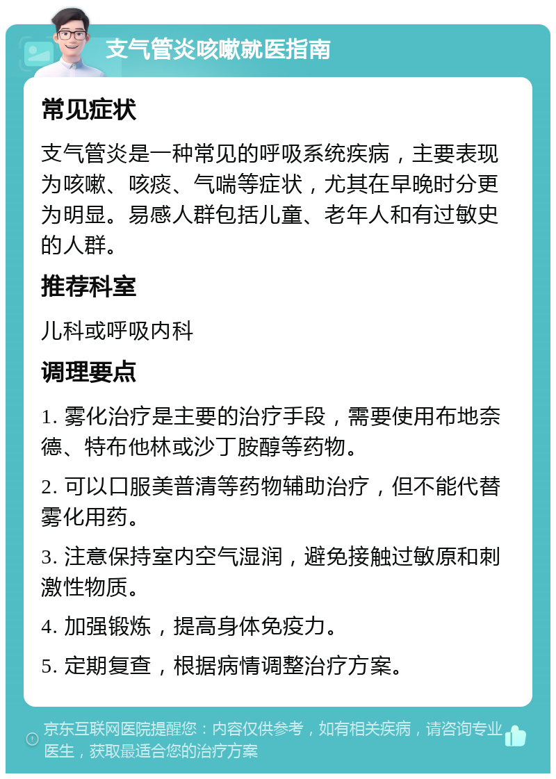 支气管炎咳嗽就医指南 常见症状 支气管炎是一种常见的呼吸系统疾病，主要表现为咳嗽、咳痰、气喘等症状，尤其在早晚时分更为明显。易感人群包括儿童、老年人和有过敏史的人群。 推荐科室 儿科或呼吸内科 调理要点 1. 雾化治疗是主要的治疗手段，需要使用布地奈德、特布他林或沙丁胺醇等药物。 2. 可以口服美普清等药物辅助治疗，但不能代替雾化用药。 3. 注意保持室内空气湿润，避免接触过敏原和刺激性物质。 4. 加强锻炼，提高身体免疫力。 5. 定期复查，根据病情调整治疗方案。