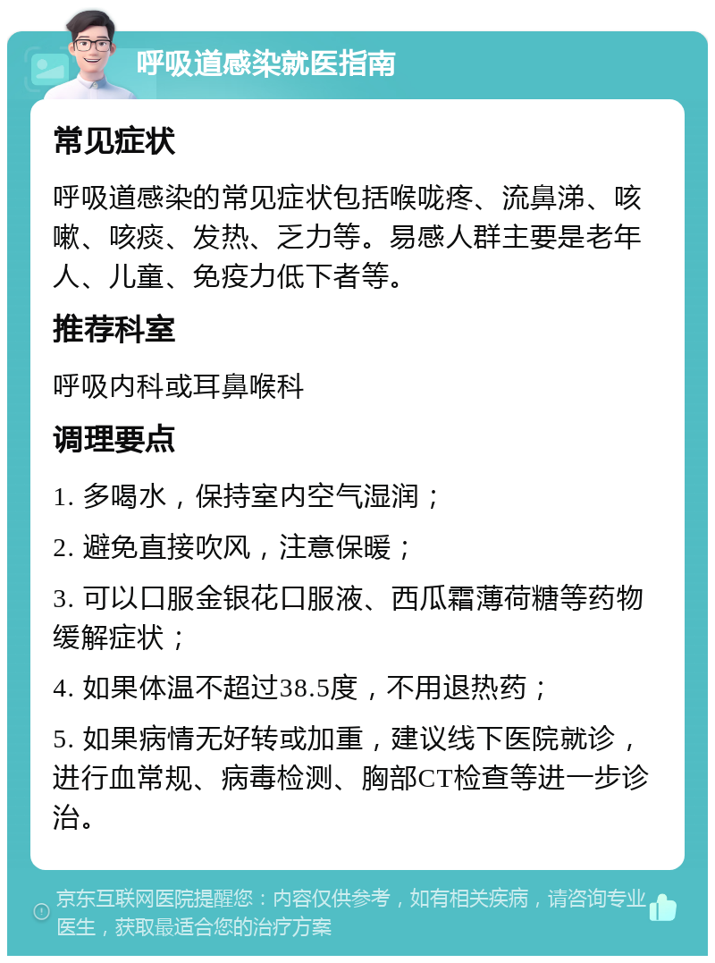 呼吸道感染就医指南 常见症状 呼吸道感染的常见症状包括喉咙疼、流鼻涕、咳嗽、咳痰、发热、乏力等。易感人群主要是老年人、儿童、免疫力低下者等。 推荐科室 呼吸内科或耳鼻喉科 调理要点 1. 多喝水，保持室内空气湿润； 2. 避免直接吹风，注意保暖； 3. 可以口服金银花口服液、西瓜霜薄荷糖等药物缓解症状； 4. 如果体温不超过38.5度，不用退热药； 5. 如果病情无好转或加重，建议线下医院就诊，进行血常规、病毒检测、胸部CT检查等进一步诊治。