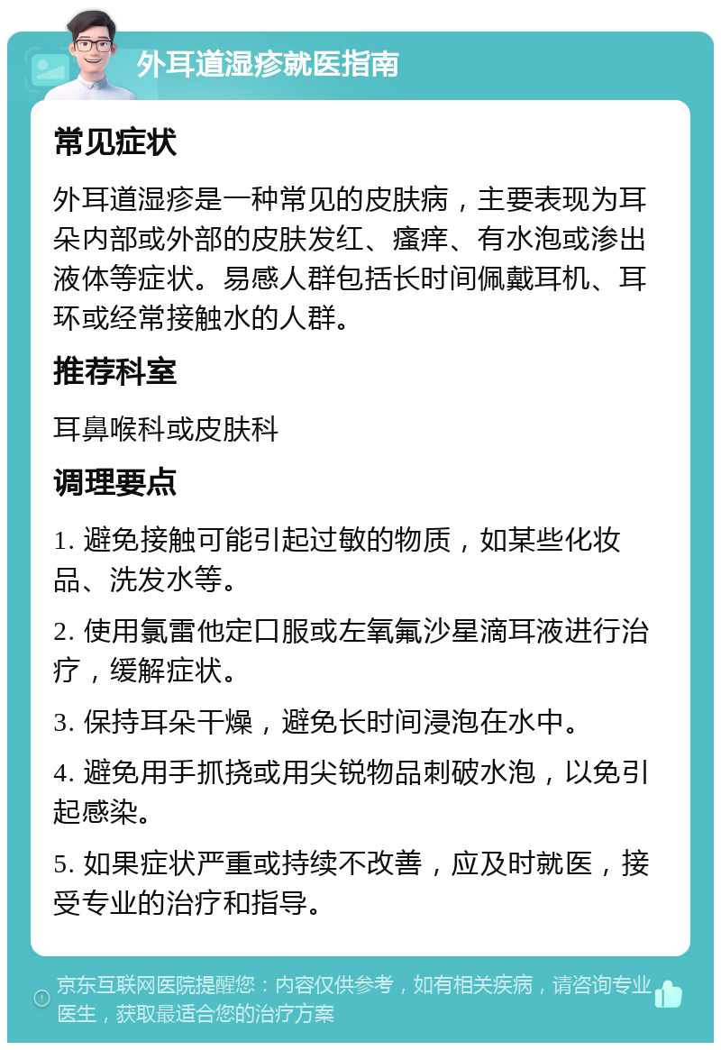 外耳道湿疹就医指南 常见症状 外耳道湿疹是一种常见的皮肤病，主要表现为耳朵内部或外部的皮肤发红、瘙痒、有水泡或渗出液体等症状。易感人群包括长时间佩戴耳机、耳环或经常接触水的人群。 推荐科室 耳鼻喉科或皮肤科 调理要点 1. 避免接触可能引起过敏的物质，如某些化妆品、洗发水等。 2. 使用氯雷他定口服或左氧氟沙星滴耳液进行治疗，缓解症状。 3. 保持耳朵干燥，避免长时间浸泡在水中。 4. 避免用手抓挠或用尖锐物品刺破水泡，以免引起感染。 5. 如果症状严重或持续不改善，应及时就医，接受专业的治疗和指导。