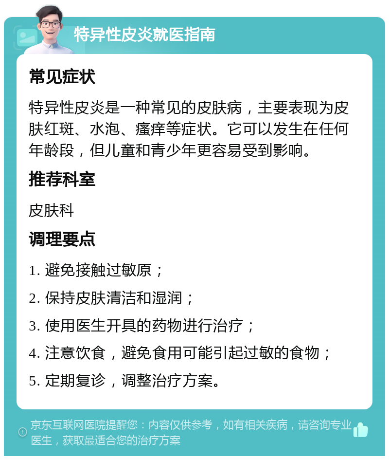 特异性皮炎就医指南 常见症状 特异性皮炎是一种常见的皮肤病，主要表现为皮肤红斑、水泡、瘙痒等症状。它可以发生在任何年龄段，但儿童和青少年更容易受到影响。 推荐科室 皮肤科 调理要点 1. 避免接触过敏原； 2. 保持皮肤清洁和湿润； 3. 使用医生开具的药物进行治疗； 4. 注意饮食，避免食用可能引起过敏的食物； 5. 定期复诊，调整治疗方案。