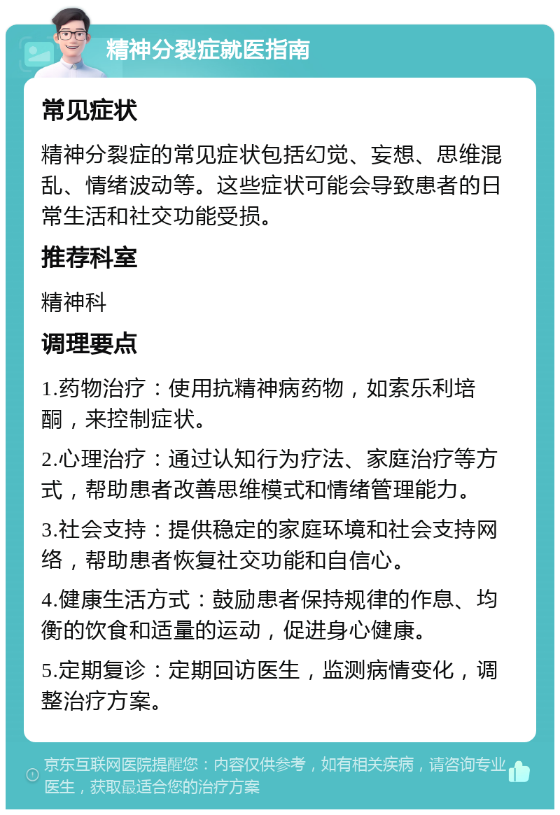 精神分裂症就医指南 常见症状 精神分裂症的常见症状包括幻觉、妄想、思维混乱、情绪波动等。这些症状可能会导致患者的日常生活和社交功能受损。 推荐科室 精神科 调理要点 1.药物治疗：使用抗精神病药物，如索乐利培酮，来控制症状。 2.心理治疗：通过认知行为疗法、家庭治疗等方式，帮助患者改善思维模式和情绪管理能力。 3.社会支持：提供稳定的家庭环境和社会支持网络，帮助患者恢复社交功能和自信心。 4.健康生活方式：鼓励患者保持规律的作息、均衡的饮食和适量的运动，促进身心健康。 5.定期复诊：定期回访医生，监测病情变化，调整治疗方案。