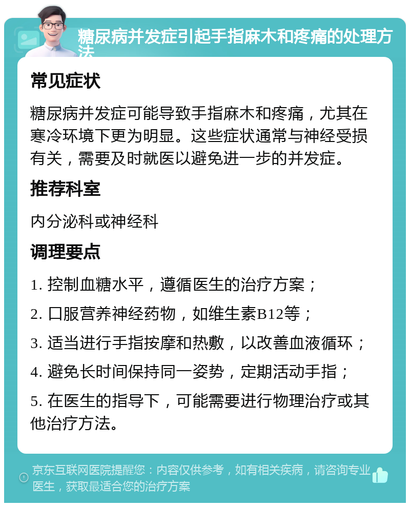 糖尿病并发症引起手指麻木和疼痛的处理方法 常见症状 糖尿病并发症可能导致手指麻木和疼痛，尤其在寒冷环境下更为明显。这些症状通常与神经受损有关，需要及时就医以避免进一步的并发症。 推荐科室 内分泌科或神经科 调理要点 1. 控制血糖水平，遵循医生的治疗方案； 2. 口服营养神经药物，如维生素B12等； 3. 适当进行手指按摩和热敷，以改善血液循环； 4. 避免长时间保持同一姿势，定期活动手指； 5. 在医生的指导下，可能需要进行物理治疗或其他治疗方法。