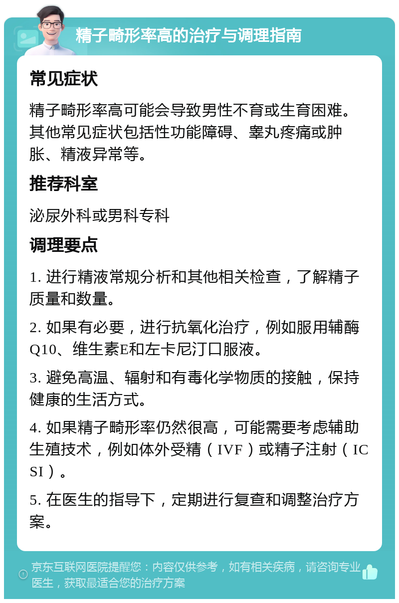 精子畸形率高的治疗与调理指南 常见症状 精子畸形率高可能会导致男性不育或生育困难。其他常见症状包括性功能障碍、睾丸疼痛或肿胀、精液异常等。 推荐科室 泌尿外科或男科专科 调理要点 1. 进行精液常规分析和其他相关检查，了解精子质量和数量。 2. 如果有必要，进行抗氧化治疗，例如服用辅酶Q10、维生素E和左卡尼汀口服液。 3. 避免高温、辐射和有毒化学物质的接触，保持健康的生活方式。 4. 如果精子畸形率仍然很高，可能需要考虑辅助生殖技术，例如体外受精（IVF）或精子注射（ICSI）。 5. 在医生的指导下，定期进行复查和调整治疗方案。