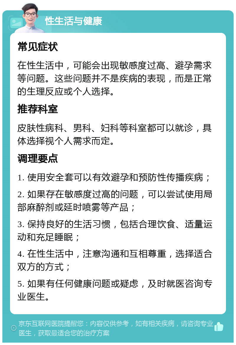 性生活与健康 常见症状 在性生活中，可能会出现敏感度过高、避孕需求等问题。这些问题并不是疾病的表现，而是正常的生理反应或个人选择。 推荐科室 皮肤性病科、男科、妇科等科室都可以就诊，具体选择视个人需求而定。 调理要点 1. 使用安全套可以有效避孕和预防性传播疾病； 2. 如果存在敏感度过高的问题，可以尝试使用局部麻醉剂或延时喷雾等产品； 3. 保持良好的生活习惯，包括合理饮食、适量运动和充足睡眠； 4. 在性生活中，注意沟通和互相尊重，选择适合双方的方式； 5. 如果有任何健康问题或疑虑，及时就医咨询专业医生。