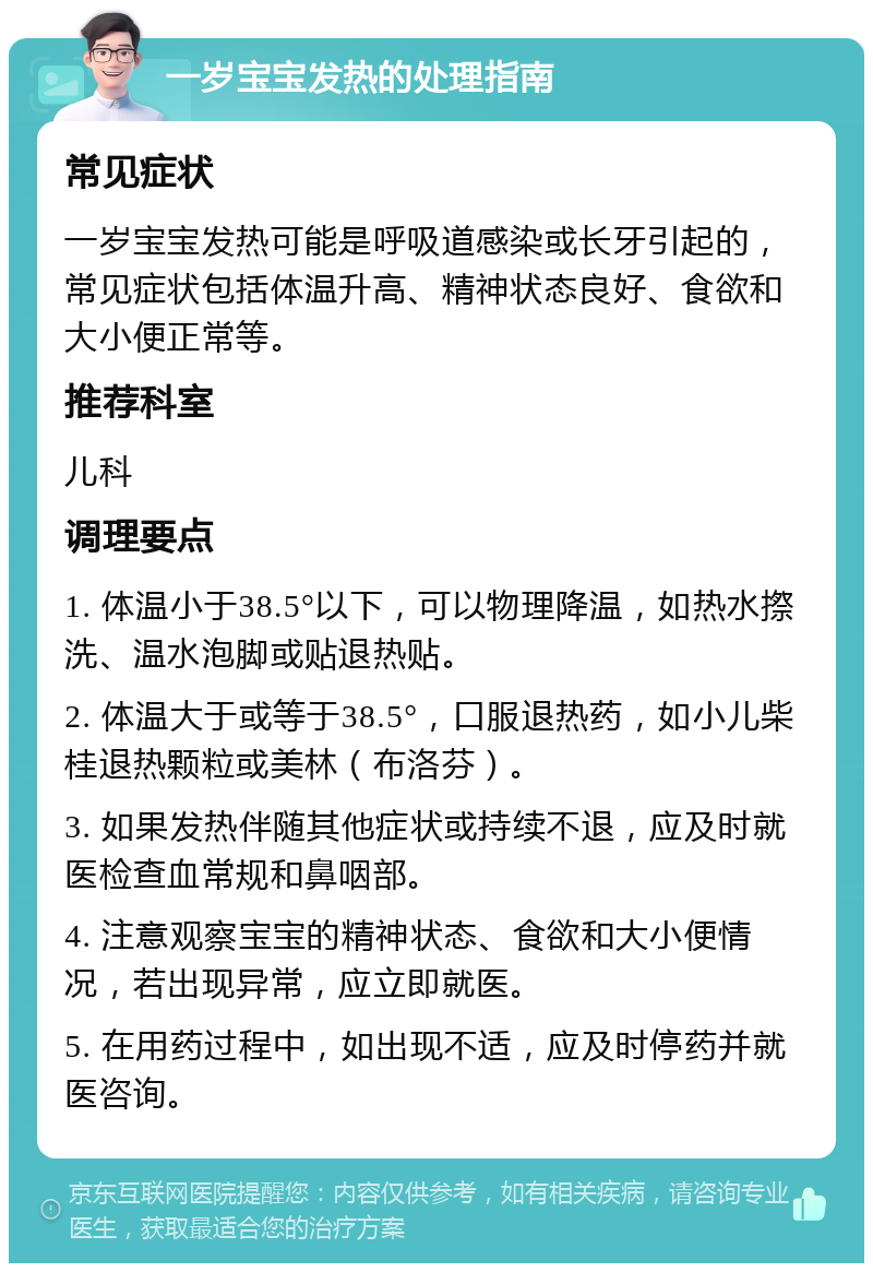 一岁宝宝发热的处理指南 常见症状 一岁宝宝发热可能是呼吸道感染或长牙引起的，常见症状包括体温升高、精神状态良好、食欲和大小便正常等。 推荐科室 儿科 调理要点 1. 体温小于38.5°以下，可以物理降温，如热水摖洗、温水泡脚或贴退热贴。 2. 体温大于或等于38.5°，口服退热药，如小儿柴桂退热颗粒或美林（布洛芬）。 3. 如果发热伴随其他症状或持续不退，应及时就医检查血常规和鼻咽部。 4. 注意观察宝宝的精神状态、食欲和大小便情况，若出现异常，应立即就医。 5. 在用药过程中，如出现不适，应及时停药并就医咨询。