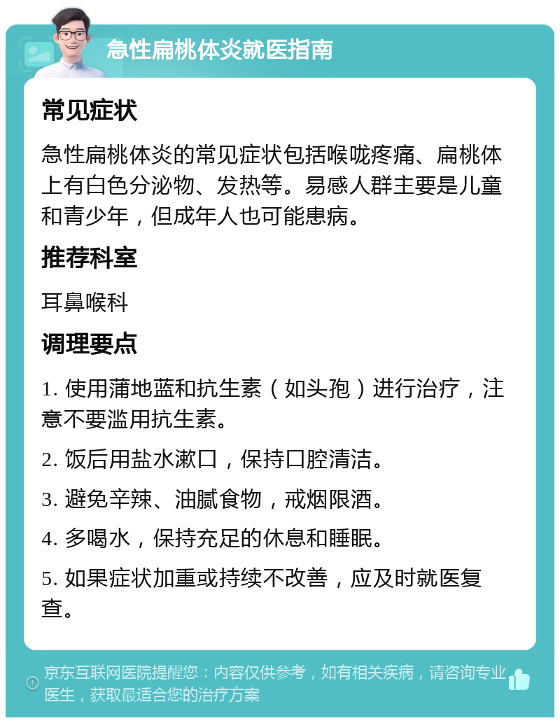 急性扁桃体炎就医指南 常见症状 急性扁桃体炎的常见症状包括喉咙疼痛、扁桃体上有白色分泌物、发热等。易感人群主要是儿童和青少年，但成年人也可能患病。 推荐科室 耳鼻喉科 调理要点 1. 使用蒲地蓝和抗生素（如头孢）进行治疗，注意不要滥用抗生素。 2. 饭后用盐水漱口，保持口腔清洁。 3. 避免辛辣、油腻食物，戒烟限酒。 4. 多喝水，保持充足的休息和睡眠。 5. 如果症状加重或持续不改善，应及时就医复查。