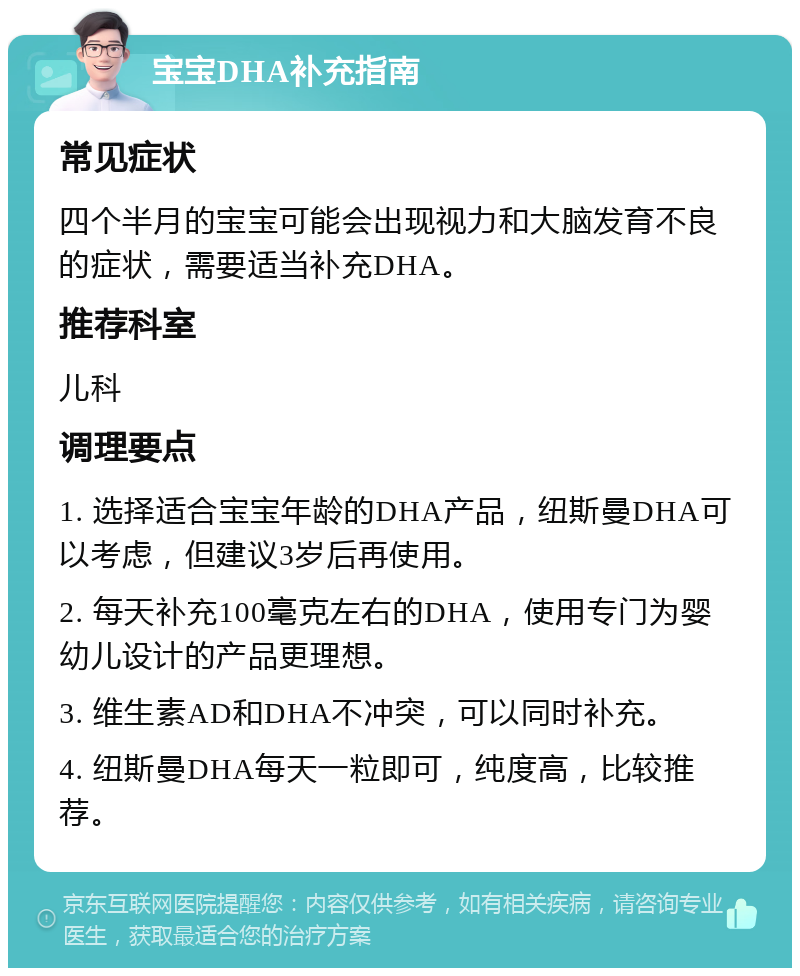 宝宝DHA补充指南 常见症状 四个半月的宝宝可能会出现视力和大脑发育不良的症状，需要适当补充DHA。 推荐科室 儿科 调理要点 1. 选择适合宝宝年龄的DHA产品，纽斯曼DHA可以考虑，但建议3岁后再使用。 2. 每天补充100毫克左右的DHA，使用专门为婴幼儿设计的产品更理想。 3. 维生素AD和DHA不冲突，可以同时补充。 4. 纽斯曼DHA每天一粒即可，纯度高，比较推荐。