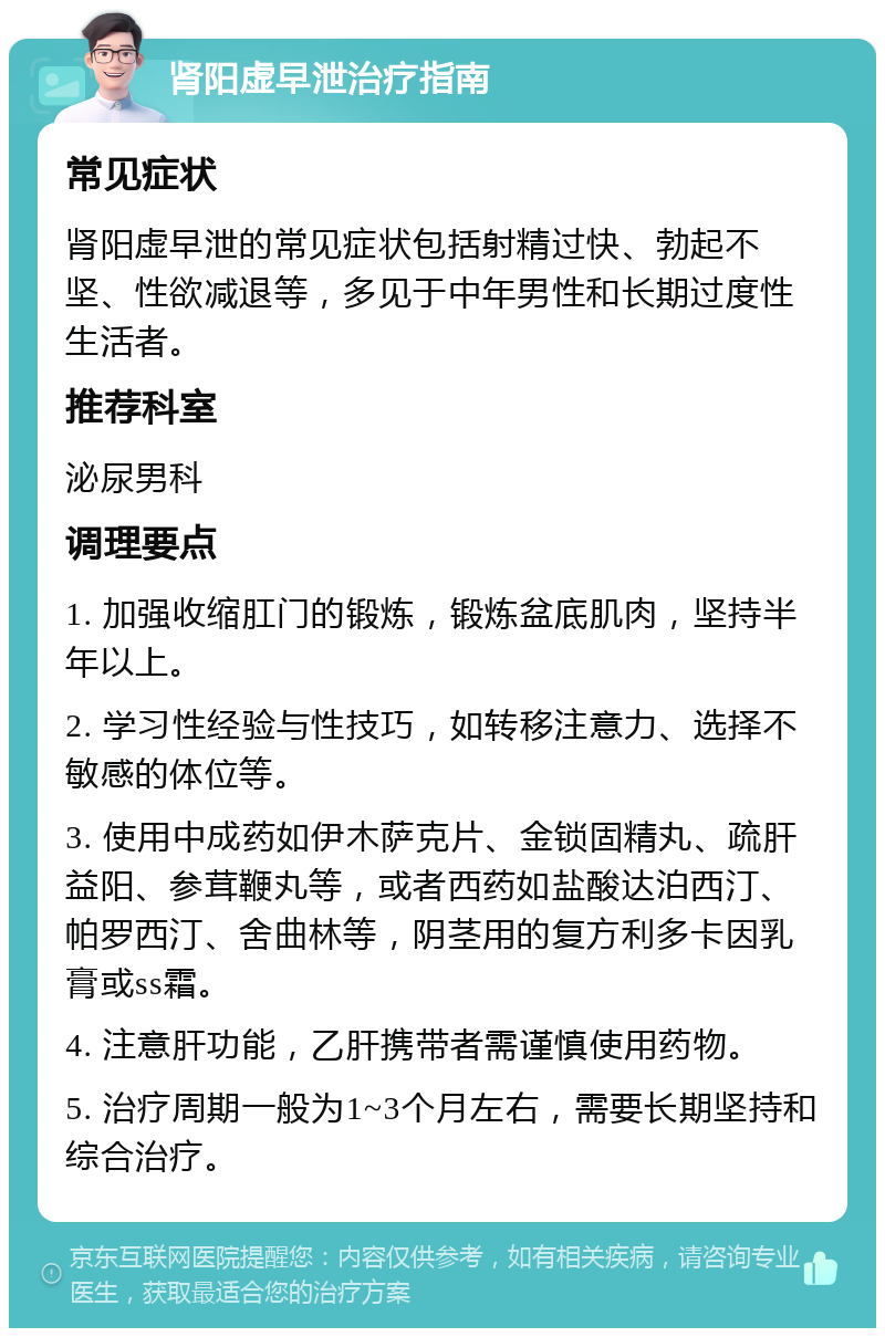 肾阳虚早泄治疗指南 常见症状 肾阳虚早泄的常见症状包括射精过快、勃起不坚、性欲减退等，多见于中年男性和长期过度性生活者。 推荐科室 泌尿男科 调理要点 1. 加强收缩肛门的锻炼，锻炼盆底肌肉，坚持半年以上。 2. 学习性经验与性技巧，如转移注意力、选择不敏感的体位等。 3. 使用中成药如伊木萨克片、金锁固精丸、疏肝益阳、参茸鞭丸等，或者西药如盐酸达泊西汀、帕罗西汀、舍曲林等，阴茎用的复方利多卡因乳膏或ss霜。 4. 注意肝功能，乙肝携带者需谨慎使用药物。 5. 治疗周期一般为1~3个月左右，需要长期坚持和综合治疗。