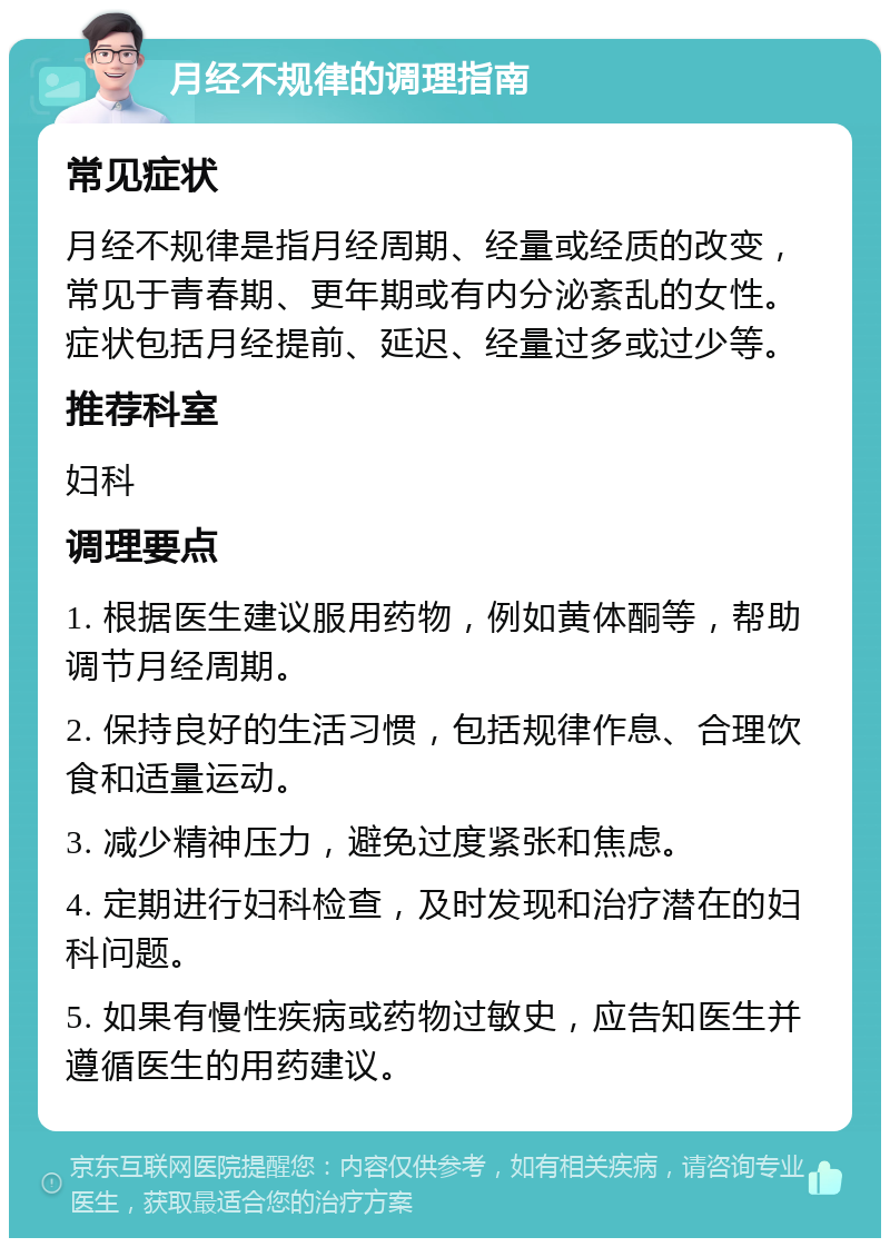 月经不规律的调理指南 常见症状 月经不规律是指月经周期、经量或经质的改变，常见于青春期、更年期或有内分泌紊乱的女性。症状包括月经提前、延迟、经量过多或过少等。 推荐科室 妇科 调理要点 1. 根据医生建议服用药物，例如黄体酮等，帮助调节月经周期。 2. 保持良好的生活习惯，包括规律作息、合理饮食和适量运动。 3. 减少精神压力，避免过度紧张和焦虑。 4. 定期进行妇科检查，及时发现和治疗潜在的妇科问题。 5. 如果有慢性疾病或药物过敏史，应告知医生并遵循医生的用药建议。