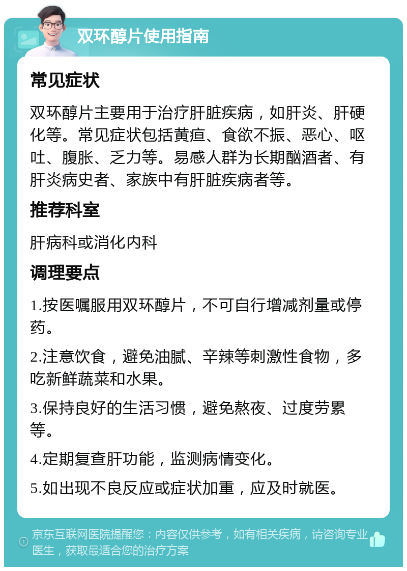 双环醇片使用指南 常见症状 双环醇片主要用于治疗肝脏疾病，如肝炎、肝硬化等。常见症状包括黄疸、食欲不振、恶心、呕吐、腹胀、乏力等。易感人群为长期酗酒者、有肝炎病史者、家族中有肝脏疾病者等。 推荐科室 肝病科或消化内科 调理要点 1.按医嘱服用双环醇片，不可自行增减剂量或停药。 2.注意饮食，避免油腻、辛辣等刺激性食物，多吃新鲜蔬菜和水果。 3.保持良好的生活习惯，避免熬夜、过度劳累等。 4.定期复查肝功能，监测病情变化。 5.如出现不良反应或症状加重，应及时就医。