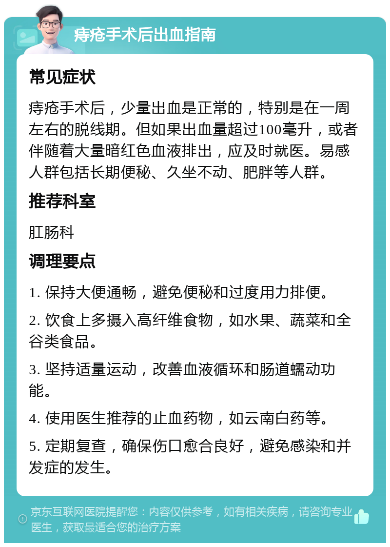 痔疮手术后出血指南 常见症状 痔疮手术后，少量出血是正常的，特别是在一周左右的脱线期。但如果出血量超过100毫升，或者伴随着大量暗红色血液排出，应及时就医。易感人群包括长期便秘、久坐不动、肥胖等人群。 推荐科室 肛肠科 调理要点 1. 保持大便通畅，避免便秘和过度用力排便。 2. 饮食上多摄入高纤维食物，如水果、蔬菜和全谷类食品。 3. 坚持适量运动，改善血液循环和肠道蠕动功能。 4. 使用医生推荐的止血药物，如云南白药等。 5. 定期复查，确保伤口愈合良好，避免感染和并发症的发生。