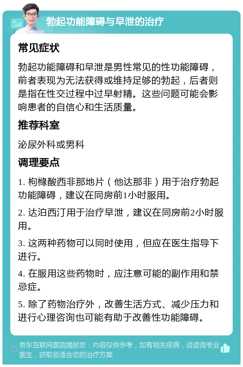 勃起功能障碍与早泄的治疗 常见症状 勃起功能障碍和早泄是男性常见的性功能障碍，前者表现为无法获得或维持足够的勃起，后者则是指在性交过程中过早射精。这些问题可能会影响患者的自信心和生活质量。 推荐科室 泌尿外科或男科 调理要点 1. 枸橼酸西非那地片（他达那非）用于治疗勃起功能障碍，建议在同房前1小时服用。 2. 达泊西汀用于治疗早泄，建议在同房前2小时服用。 3. 这两种药物可以同时使用，但应在医生指导下进行。 4. 在服用这些药物时，应注意可能的副作用和禁忌症。 5. 除了药物治疗外，改善生活方式、减少压力和进行心理咨询也可能有助于改善性功能障碍。