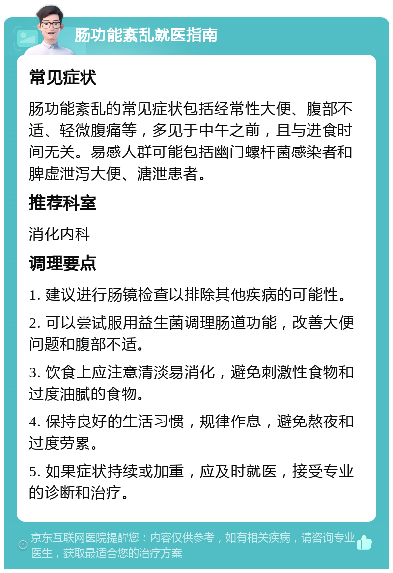 肠功能紊乱就医指南 常见症状 肠功能紊乱的常见症状包括经常性大便、腹部不适、轻微腹痛等，多见于中午之前，且与进食时间无关。易感人群可能包括幽门螺杆菌感染者和脾虚泄泻大便、溏泄患者。 推荐科室 消化内科 调理要点 1. 建议进行肠镜检查以排除其他疾病的可能性。 2. 可以尝试服用益生菌调理肠道功能，改善大便问题和腹部不适。 3. 饮食上应注意清淡易消化，避免刺激性食物和过度油腻的食物。 4. 保持良好的生活习惯，规律作息，避免熬夜和过度劳累。 5. 如果症状持续或加重，应及时就医，接受专业的诊断和治疗。