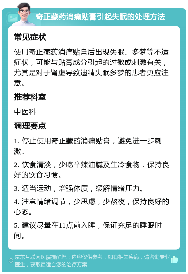 奇正藏药消痛贴膏引起失眠的处理方法 常见症状 使用奇正藏药消痛贴膏后出现失眠、多梦等不适症状，可能与贴膏成分引起的过敏或刺激有关，尤其是对于肾虚导致遗精失眠多梦的患者更应注意。 推荐科室 中医科 调理要点 1. 停止使用奇正藏药消痛贴膏，避免进一步刺激。 2. 饮食清淡，少吃辛辣油腻及生冷食物，保持良好的饮食习惯。 3. 适当运动，增强体质，缓解情绪压力。 4. 注意情绪调节，少思虑，少熬夜，保持良好的心态。 5. 建议尽量在11点前入睡，保证充足的睡眠时间。