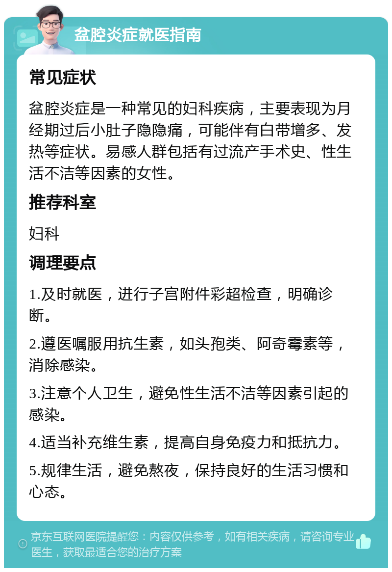 盆腔炎症就医指南 常见症状 盆腔炎症是一种常见的妇科疾病，主要表现为月经期过后小肚子隐隐痛，可能伴有白带增多、发热等症状。易感人群包括有过流产手术史、性生活不洁等因素的女性。 推荐科室 妇科 调理要点 1.及时就医，进行子宫附件彩超检查，明确诊断。 2.遵医嘱服用抗生素，如头孢类、阿奇霉素等，消除感染。 3.注意个人卫生，避免性生活不洁等因素引起的感染。 4.适当补充维生素，提高自身免疫力和抵抗力。 5.规律生活，避免熬夜，保持良好的生活习惯和心态。