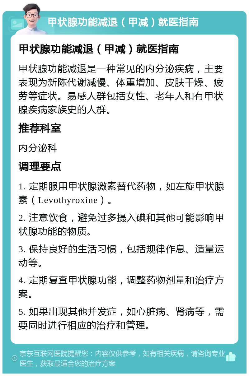 甲状腺功能减退（甲减）就医指南 甲状腺功能减退（甲减）就医指南 甲状腺功能减退是一种常见的内分泌疾病，主要表现为新陈代谢减慢、体重增加、皮肤干燥、疲劳等症状。易感人群包括女性、老年人和有甲状腺疾病家族史的人群。 推荐科室 内分泌科 调理要点 1. 定期服用甲状腺激素替代药物，如左旋甲状腺素（Levothyroxine）。 2. 注意饮食，避免过多摄入碘和其他可能影响甲状腺功能的物质。 3. 保持良好的生活习惯，包括规律作息、适量运动等。 4. 定期复查甲状腺功能，调整药物剂量和治疗方案。 5. 如果出现其他并发症，如心脏病、肾病等，需要同时进行相应的治疗和管理。