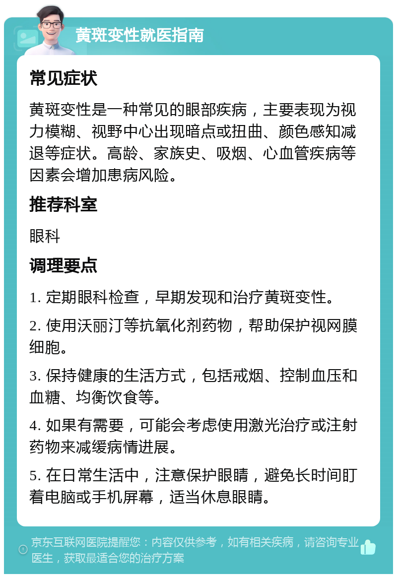 黄斑变性就医指南 常见症状 黄斑变性是一种常见的眼部疾病，主要表现为视力模糊、视野中心出现暗点或扭曲、颜色感知减退等症状。高龄、家族史、吸烟、心血管疾病等因素会增加患病风险。 推荐科室 眼科 调理要点 1. 定期眼科检查，早期发现和治疗黄斑变性。 2. 使用沃丽汀等抗氧化剂药物，帮助保护视网膜细胞。 3. 保持健康的生活方式，包括戒烟、控制血压和血糖、均衡饮食等。 4. 如果有需要，可能会考虑使用激光治疗或注射药物来减缓病情进展。 5. 在日常生活中，注意保护眼睛，避免长时间盯着电脑或手机屏幕，适当休息眼睛。