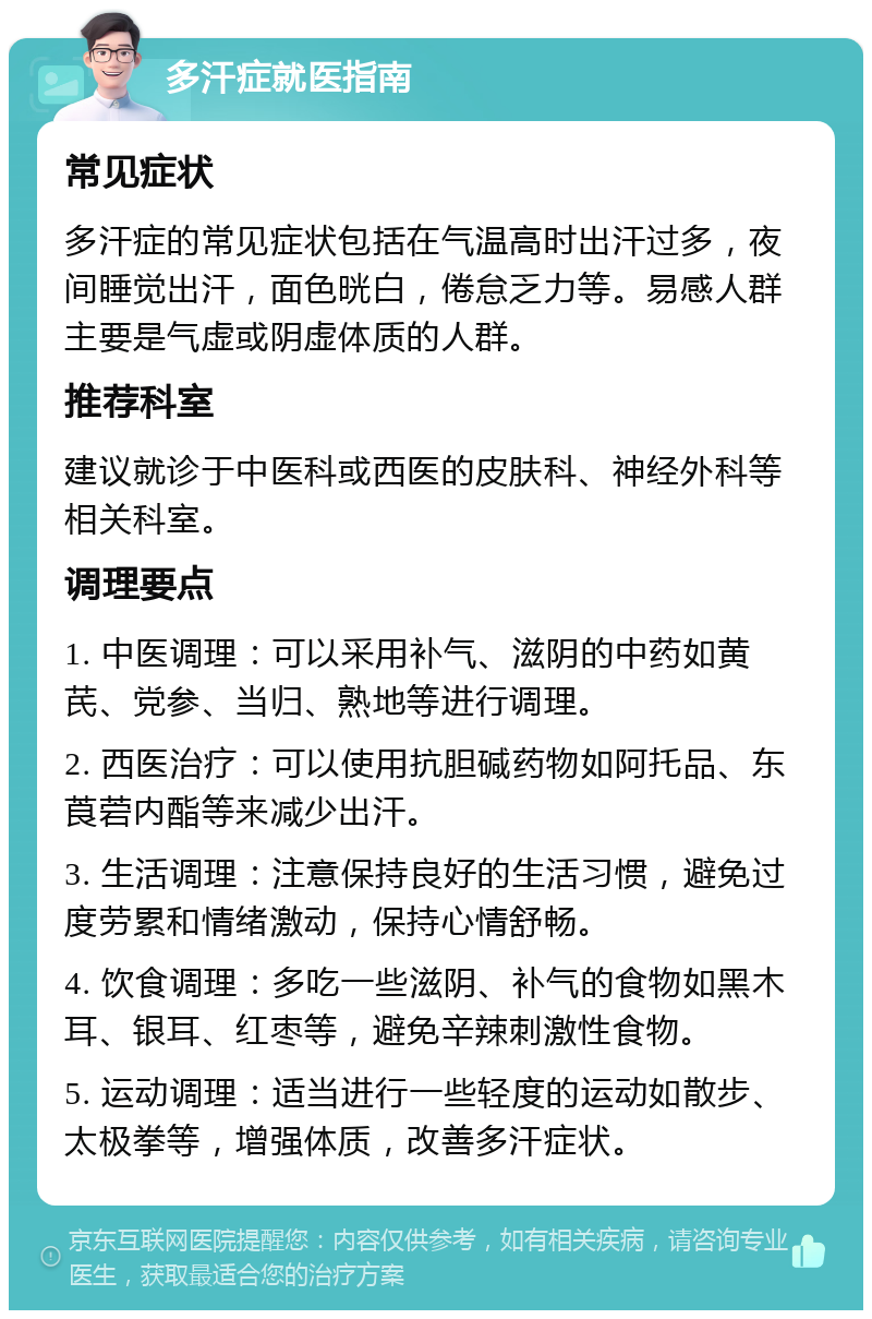 多汗症就医指南 常见症状 多汗症的常见症状包括在气温高时出汗过多，夜间睡觉出汗，面色晄白，倦怠乏力等。易感人群主要是气虚或阴虚体质的人群。 推荐科室 建议就诊于中医科或西医的皮肤科、神经外科等相关科室。 调理要点 1. 中医调理：可以采用补气、滋阴的中药如黄芪、党参、当归、熟地等进行调理。 2. 西医治疗：可以使用抗胆碱药物如阿托品、东莨菪内酯等来减少出汗。 3. 生活调理：注意保持良好的生活习惯，避免过度劳累和情绪激动，保持心情舒畅。 4. 饮食调理：多吃一些滋阴、补气的食物如黑木耳、银耳、红枣等，避免辛辣刺激性食物。 5. 运动调理：适当进行一些轻度的运动如散步、太极拳等，增强体质，改善多汗症状。