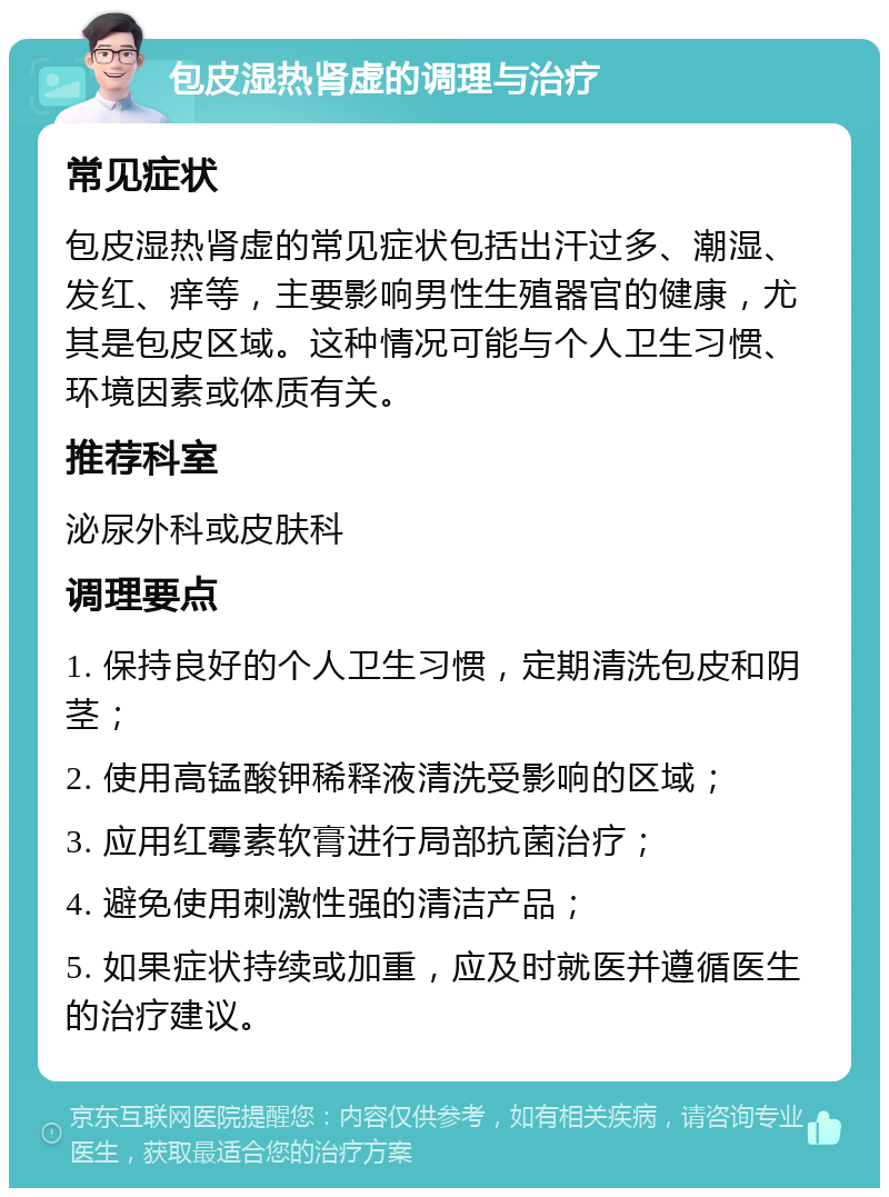 包皮湿热肾虚的调理与治疗 常见症状 包皮湿热肾虚的常见症状包括出汗过多、潮湿、发红、痒等，主要影响男性生殖器官的健康，尤其是包皮区域。这种情况可能与个人卫生习惯、环境因素或体质有关。 推荐科室 泌尿外科或皮肤科 调理要点 1. 保持良好的个人卫生习惯，定期清洗包皮和阴茎； 2. 使用高锰酸钾稀释液清洗受影响的区域； 3. 应用红霉素软膏进行局部抗菌治疗； 4. 避免使用刺激性强的清洁产品； 5. 如果症状持续或加重，应及时就医并遵循医生的治疗建议。