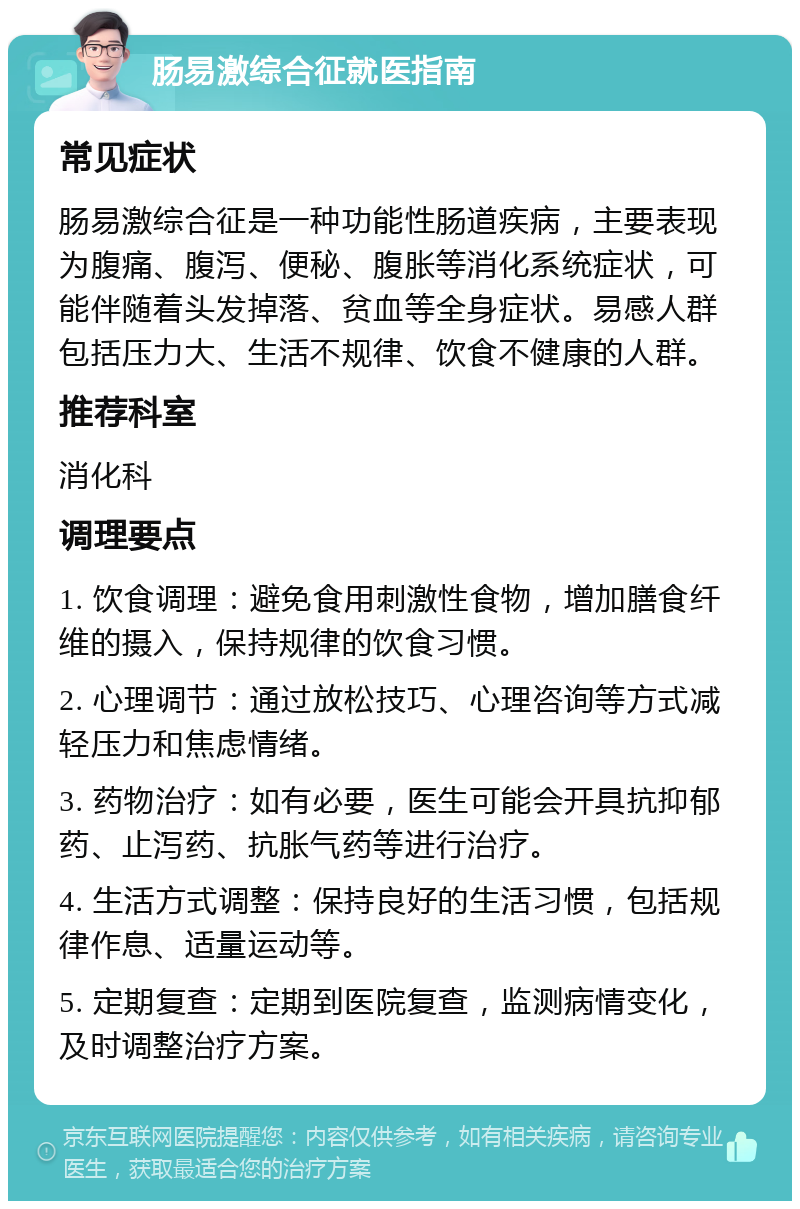 肠易激综合征就医指南 常见症状 肠易激综合征是一种功能性肠道疾病，主要表现为腹痛、腹泻、便秘、腹胀等消化系统症状，可能伴随着头发掉落、贫血等全身症状。易感人群包括压力大、生活不规律、饮食不健康的人群。 推荐科室 消化科 调理要点 1. 饮食调理：避免食用刺激性食物，增加膳食纤维的摄入，保持规律的饮食习惯。 2. 心理调节：通过放松技巧、心理咨询等方式减轻压力和焦虑情绪。 3. 药物治疗：如有必要，医生可能会开具抗抑郁药、止泻药、抗胀气药等进行治疗。 4. 生活方式调整：保持良好的生活习惯，包括规律作息、适量运动等。 5. 定期复查：定期到医院复查，监测病情变化，及时调整治疗方案。