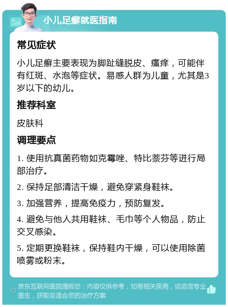 小儿足癣就医指南 常见症状 小儿足癣主要表现为脚趾缝脱皮、瘙痒，可能伴有红斑、水泡等症状。易感人群为儿童，尤其是3岁以下的幼儿。 推荐科室 皮肤科 调理要点 1. 使用抗真菌药物如克霉唑、特比萘芬等进行局部治疗。 2. 保持足部清洁干燥，避免穿紧身鞋袜。 3. 加强营养，提高免疫力，预防复发。 4. 避免与他人共用鞋袜、毛巾等个人物品，防止交叉感染。 5. 定期更换鞋袜，保持鞋内干燥，可以使用除菌喷雾或粉末。