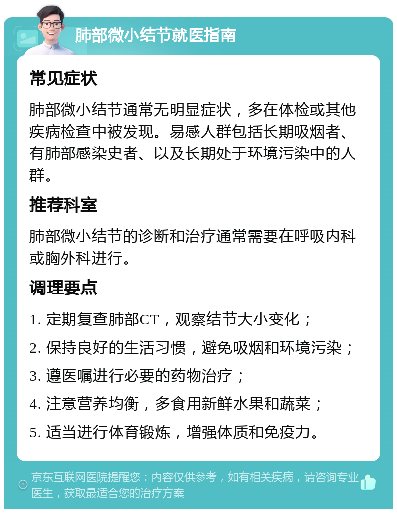 肺部微小结节就医指南 常见症状 肺部微小结节通常无明显症状，多在体检或其他疾病检查中被发现。易感人群包括长期吸烟者、有肺部感染史者、以及长期处于环境污染中的人群。 推荐科室 肺部微小结节的诊断和治疗通常需要在呼吸内科或胸外科进行。 调理要点 1. 定期复查肺部CT，观察结节大小变化； 2. 保持良好的生活习惯，避免吸烟和环境污染； 3. 遵医嘱进行必要的药物治疗； 4. 注意营养均衡，多食用新鲜水果和蔬菜； 5. 适当进行体育锻炼，增强体质和免疫力。