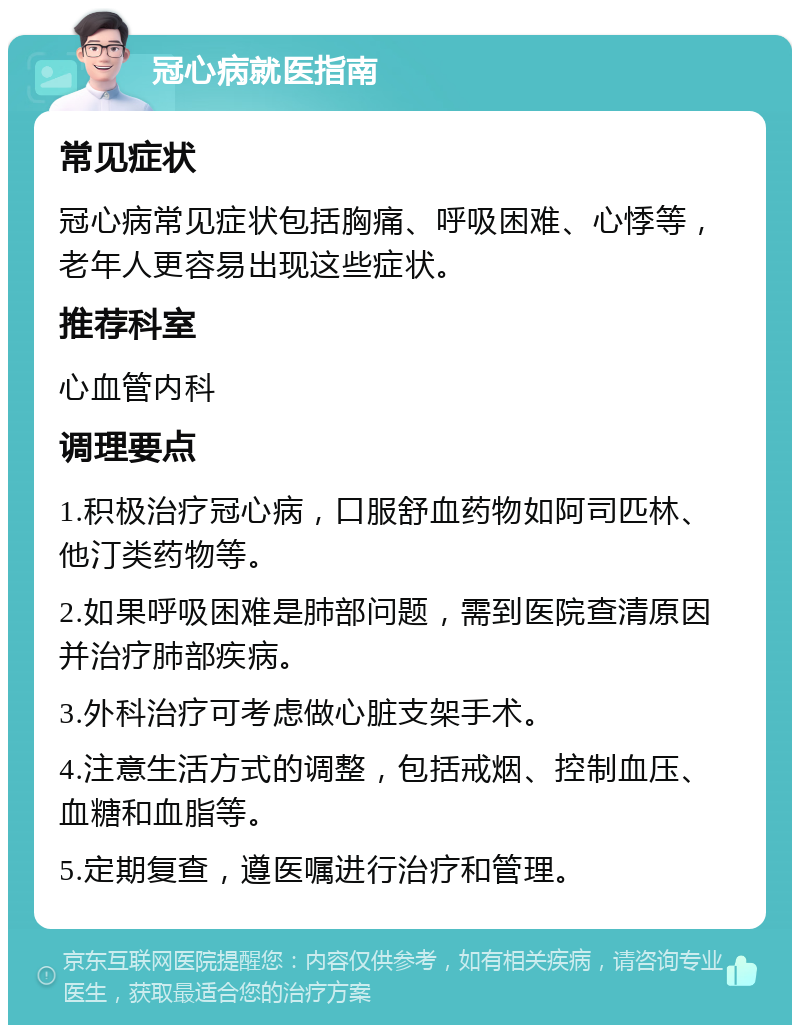 冠心病就医指南 常见症状 冠心病常见症状包括胸痛、呼吸困难、心悸等，老年人更容易出现这些症状。 推荐科室 心血管内科 调理要点 1.积极治疗冠心病，口服舒血药物如阿司匹林、他汀类药物等。 2.如果呼吸困难是肺部问题，需到医院查清原因并治疗肺部疾病。 3.外科治疗可考虑做心脏支架手术。 4.注意生活方式的调整，包括戒烟、控制血压、血糖和血脂等。 5.定期复查，遵医嘱进行治疗和管理。