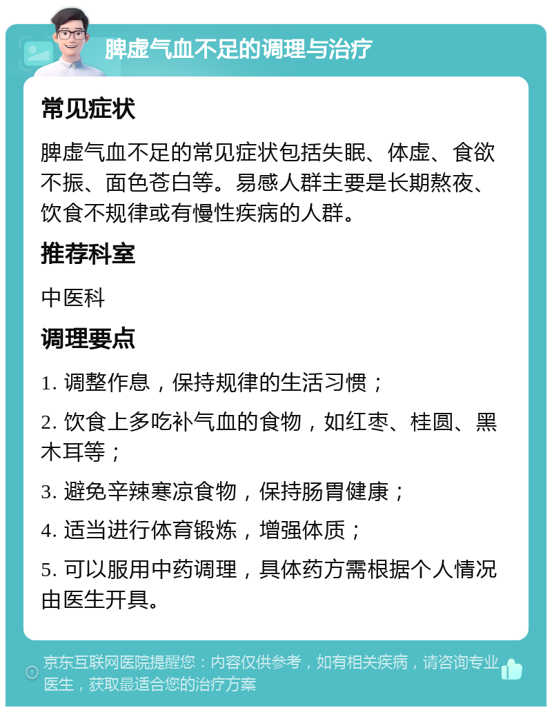 脾虚气血不足的调理与治疗 常见症状 脾虚气血不足的常见症状包括失眠、体虚、食欲不振、面色苍白等。易感人群主要是长期熬夜、饮食不规律或有慢性疾病的人群。 推荐科室 中医科 调理要点 1. 调整作息，保持规律的生活习惯； 2. 饮食上多吃补气血的食物，如红枣、桂圆、黑木耳等； 3. 避免辛辣寒凉食物，保持肠胃健康； 4. 适当进行体育锻炼，增强体质； 5. 可以服用中药调理，具体药方需根据个人情况由医生开具。