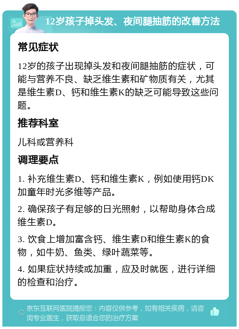 12岁孩子掉头发、夜间腿抽筋的改善方法 常见症状 12岁的孩子出现掉头发和夜间腿抽筋的症状，可能与营养不良、缺乏维生素和矿物质有关，尤其是维生素D、钙和维生素K的缺乏可能导致这些问题。 推荐科室 儿科或营养科 调理要点 1. 补充维生素D、钙和维生素K，例如使用钙DK加童年时光多维等产品。 2. 确保孩子有足够的日光照射，以帮助身体合成维生素D。 3. 饮食上增加富含钙、维生素D和维生素K的食物，如牛奶、鱼类、绿叶蔬菜等。 4. 如果症状持续或加重，应及时就医，进行详细的检查和治疗。