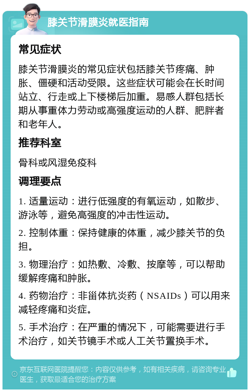 膝关节滑膜炎就医指南 常见症状 膝关节滑膜炎的常见症状包括膝关节疼痛、肿胀、僵硬和活动受限。这些症状可能会在长时间站立、行走或上下楼梯后加重。易感人群包括长期从事重体力劳动或高强度运动的人群、肥胖者和老年人。 推荐科室 骨科或风湿免疫科 调理要点 1. 适量运动：进行低强度的有氧运动，如散步、游泳等，避免高强度的冲击性运动。 2. 控制体重：保持健康的体重，减少膝关节的负担。 3. 物理治疗：如热敷、冷敷、按摩等，可以帮助缓解疼痛和肿胀。 4. 药物治疗：非甾体抗炎药（NSAIDs）可以用来减轻疼痛和炎症。 5. 手术治疗：在严重的情况下，可能需要进行手术治疗，如关节镜手术或人工关节置换手术。