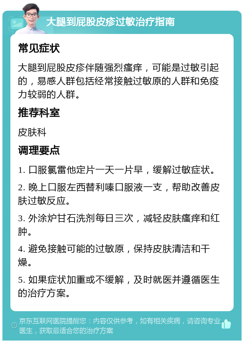 大腿到屁股皮疹过敏治疗指南 常见症状 大腿到屁股皮疹伴随强烈瘙痒，可能是过敏引起的，易感人群包括经常接触过敏原的人群和免疫力较弱的人群。 推荐科室 皮肤科 调理要点 1. 口服氯雷他定片一天一片早，缓解过敏症状。 2. 晚上口服左西替利嗪口服液一支，帮助改善皮肤过敏反应。 3. 外涂炉甘石洗剂每日三次，减轻皮肤瘙痒和红肿。 4. 避免接触可能的过敏原，保持皮肤清洁和干燥。 5. 如果症状加重或不缓解，及时就医并遵循医生的治疗方案。