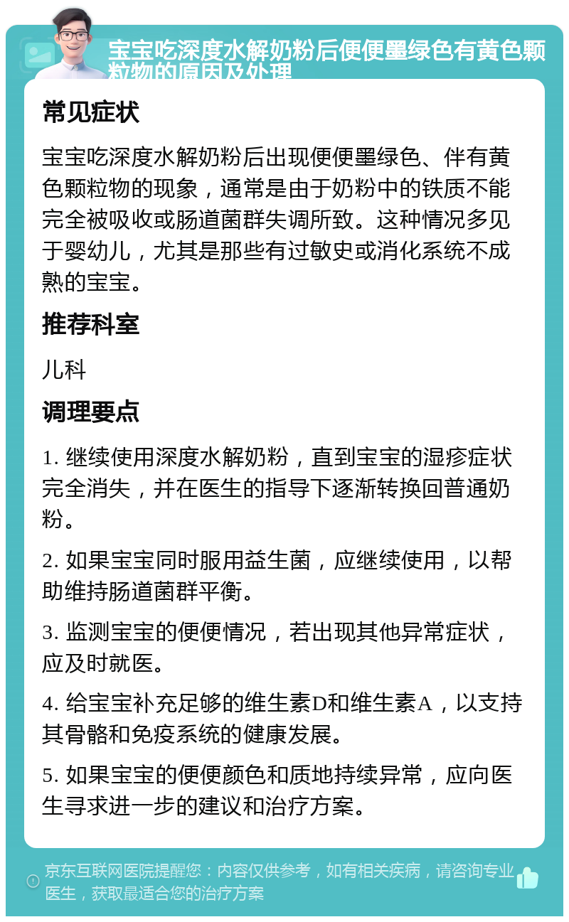 宝宝吃深度水解奶粉后便便墨绿色有黄色颗粒物的原因及处理 常见症状 宝宝吃深度水解奶粉后出现便便墨绿色、伴有黄色颗粒物的现象，通常是由于奶粉中的铁质不能完全被吸收或肠道菌群失调所致。这种情况多见于婴幼儿，尤其是那些有过敏史或消化系统不成熟的宝宝。 推荐科室 儿科 调理要点 1. 继续使用深度水解奶粉，直到宝宝的湿疹症状完全消失，并在医生的指导下逐渐转换回普通奶粉。 2. 如果宝宝同时服用益生菌，应继续使用，以帮助维持肠道菌群平衡。 3. 监测宝宝的便便情况，若出现其他异常症状，应及时就医。 4. 给宝宝补充足够的维生素D和维生素A，以支持其骨骼和免疫系统的健康发展。 5. 如果宝宝的便便颜色和质地持续异常，应向医生寻求进一步的建议和治疗方案。