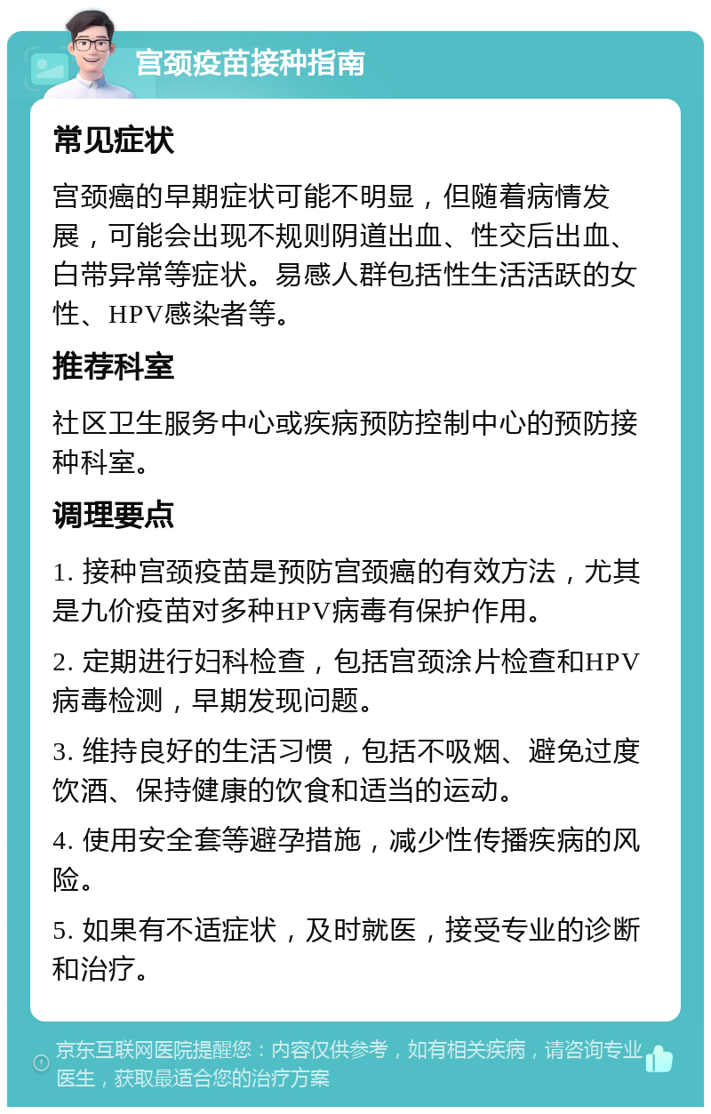 宫颈疫苗接种指南 常见症状 宫颈癌的早期症状可能不明显，但随着病情发展，可能会出现不规则阴道出血、性交后出血、白带异常等症状。易感人群包括性生活活跃的女性、HPV感染者等。 推荐科室 社区卫生服务中心或疾病预防控制中心的预防接种科室。 调理要点 1. 接种宫颈疫苗是预防宫颈癌的有效方法，尤其是九价疫苗对多种HPV病毒有保护作用。 2. 定期进行妇科检查，包括宫颈涂片检查和HPV病毒检测，早期发现问题。 3. 维持良好的生活习惯，包括不吸烟、避免过度饮酒、保持健康的饮食和适当的运动。 4. 使用安全套等避孕措施，减少性传播疾病的风险。 5. 如果有不适症状，及时就医，接受专业的诊断和治疗。