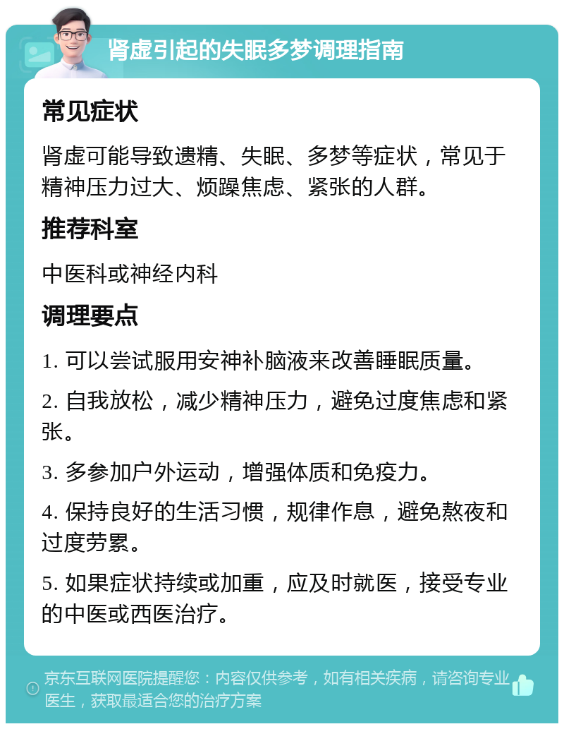 肾虚引起的失眠多梦调理指南 常见症状 肾虚可能导致遗精、失眠、多梦等症状，常见于精神压力过大、烦躁焦虑、紧张的人群。 推荐科室 中医科或神经内科 调理要点 1. 可以尝试服用安神补脑液来改善睡眠质量。 2. 自我放松，减少精神压力，避免过度焦虑和紧张。 3. 多参加户外运动，增强体质和免疫力。 4. 保持良好的生活习惯，规律作息，避免熬夜和过度劳累。 5. 如果症状持续或加重，应及时就医，接受专业的中医或西医治疗。