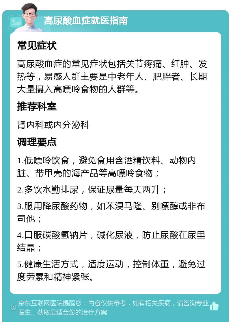 高尿酸血症就医指南 常见症状 高尿酸血症的常见症状包括关节疼痛、红肿、发热等，易感人群主要是中老年人、肥胖者、长期大量摄入高嘌呤食物的人群等。 推荐科室 肾内科或内分泌科 调理要点 1.低嘌呤饮食，避免食用含酒精饮料、动物内脏、带甲壳的海产品等高嘌呤食物； 2.多饮水勤排尿，保证尿量每天两升； 3.服用降尿酸药物，如苯溴马隆、别嘌醇或非布司他； 4.口服碳酸氢钠片，碱化尿液，防止尿酸在尿里结晶； 5.健康生活方式，适度运动，控制体重，避免过度劳累和精神紧张。