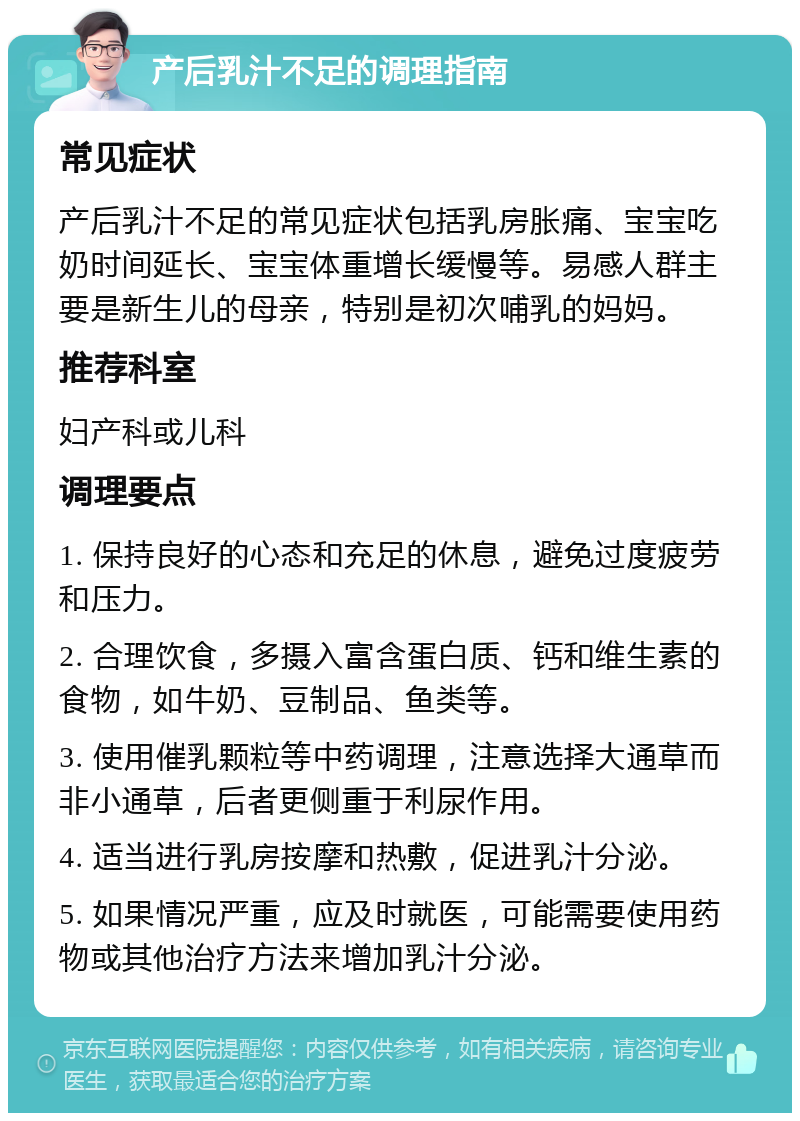 产后乳汁不足的调理指南 常见症状 产后乳汁不足的常见症状包括乳房胀痛、宝宝吃奶时间延长、宝宝体重增长缓慢等。易感人群主要是新生儿的母亲，特别是初次哺乳的妈妈。 推荐科室 妇产科或儿科 调理要点 1. 保持良好的心态和充足的休息，避免过度疲劳和压力。 2. 合理饮食，多摄入富含蛋白质、钙和维生素的食物，如牛奶、豆制品、鱼类等。 3. 使用催乳颗粒等中药调理，注意选择大通草而非小通草，后者更侧重于利尿作用。 4. 适当进行乳房按摩和热敷，促进乳汁分泌。 5. 如果情况严重，应及时就医，可能需要使用药物或其他治疗方法来增加乳汁分泌。